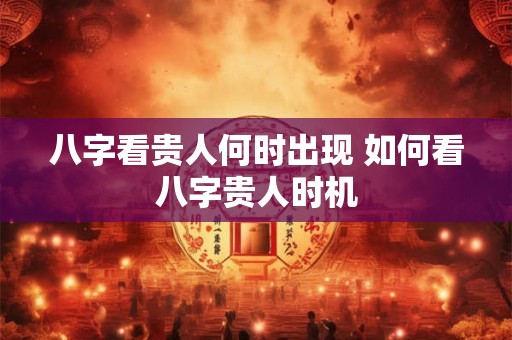八字看贵人何时出现 如何看八字贵人时机
