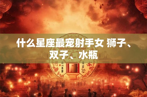什么星座最宠射手女 狮子、双子、水瓶