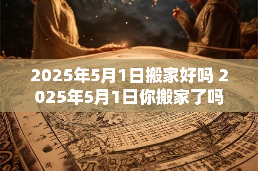 2025年5月1日搬家好吗 2025年5月1日你搬家了吗