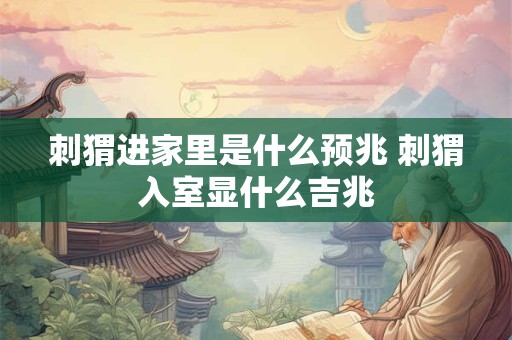 刺猬进家里是什么预兆 刺猬入室显什么吉兆 刺猬进家里是什么预兆 刺猬入室显什么吉兆
