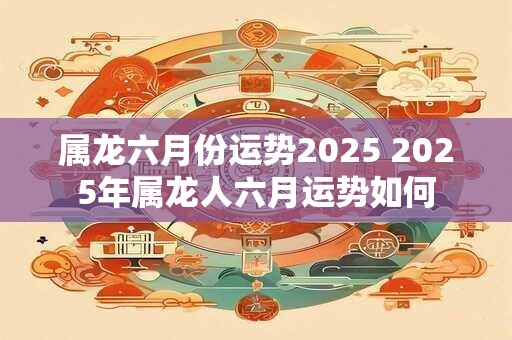 属龙六月份运势2025 2025年属龙人六月运势如何
