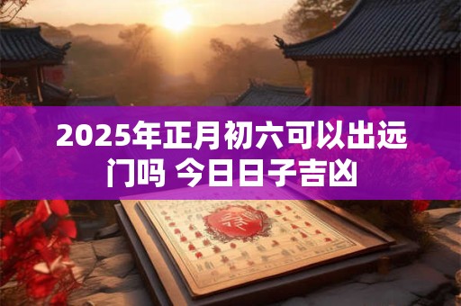 2025年正月初六可以出远门吗 今日日子吉凶