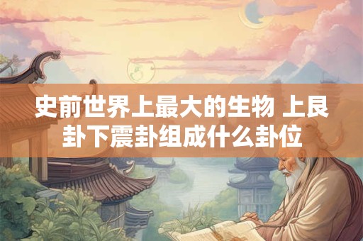 史前世界上最大的生物 上艮卦下震卦组成什么卦位