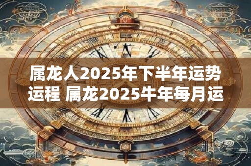 属龙人2025年下半年运势运程 属龙2025牛年每月运程详解