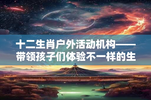十二生肖户外活动机构——带领孩子们体验不一样的生肖文化