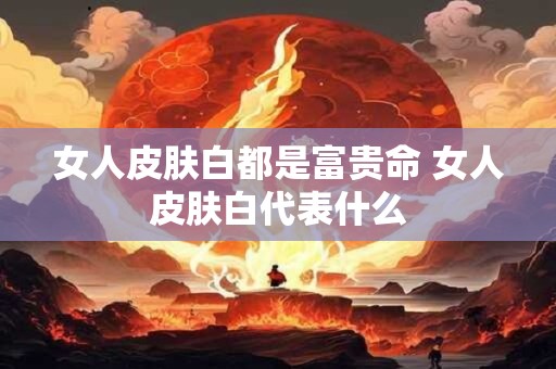 女人皮肤白都是富贵命 女人皮肤白代表什么 女人皮肤白都是富贵命 女人皮肤白代表什么