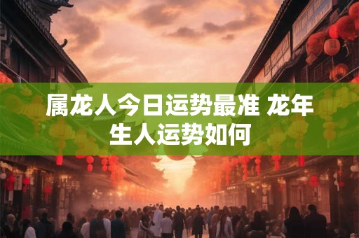 属龙人今日运势最准 龙年生人运势如何 属龙人今日运势最准 龙年生人运势如何