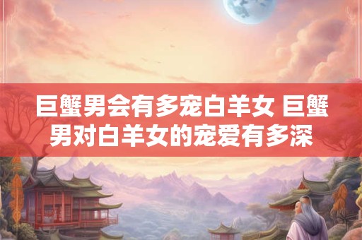 巨蟹男会有多宠白羊女 巨蟹男对白羊女的宠爱有多深