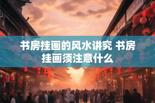 书房挂画的风水讲究 书房挂画须注意什么