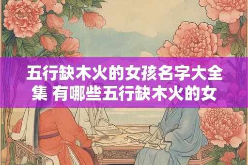 五行缺木火的女孩名字大全集 有哪些五行缺木火的女孩名字