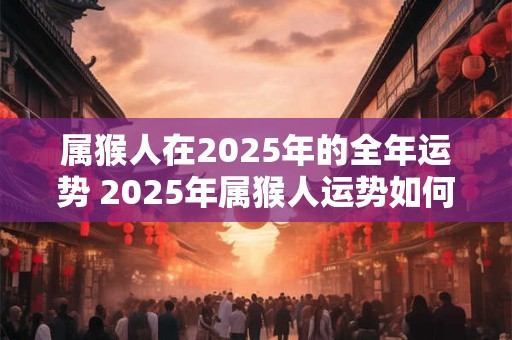 属猴人在2025年的全年运势 2025年属猴人运势如何