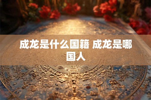 成龙是什么国籍 成龙是哪国人