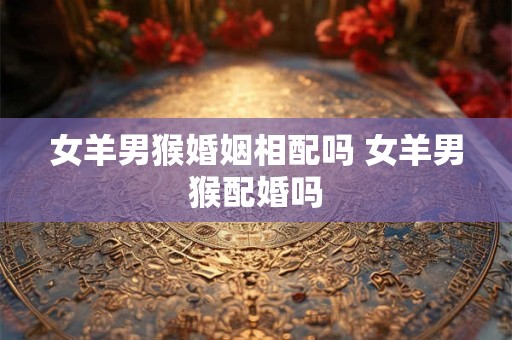 女羊男猴婚姻相配吗 女羊男猴配婚吗