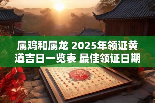 属鸡和属龙 2025年领证黄道吉日一览表 最佳领证日期