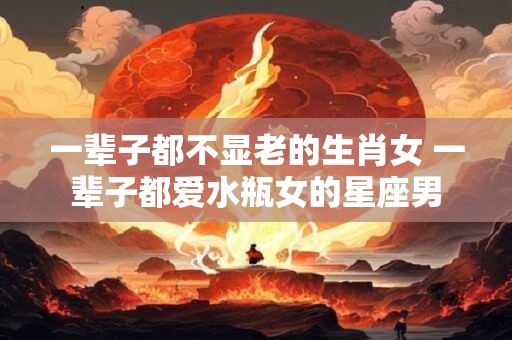 一辈子都不显老的生肖女 一辈子都爱水瓶女的星座男