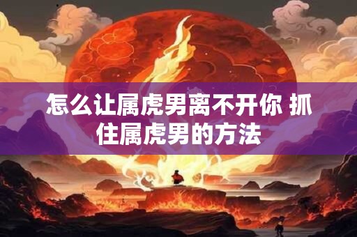 怎么让属虎男离不开你 抓住属虎男的方法