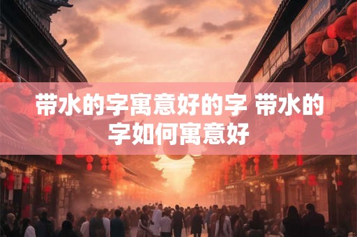 带水的字寓意好的字 带水的字如何寓意好