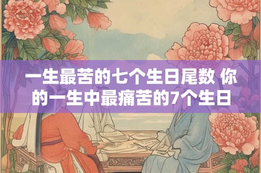 一生最苦的七个生日尾数 你的一生中最痛苦的7个生日尾数是什么