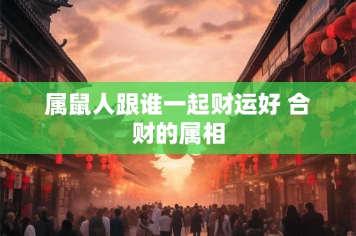 属鼠人跟谁一起财运好 合财的属相