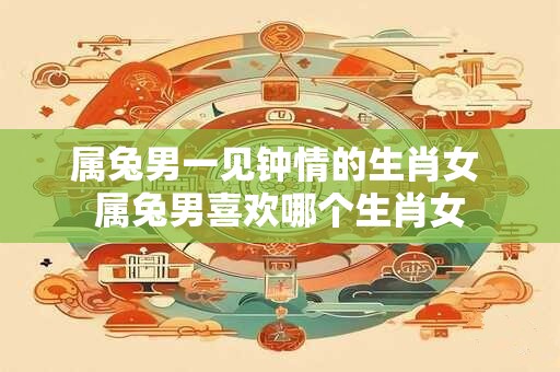 属兔男一见钟情的生肖女 属兔男喜欢哪个生肖女