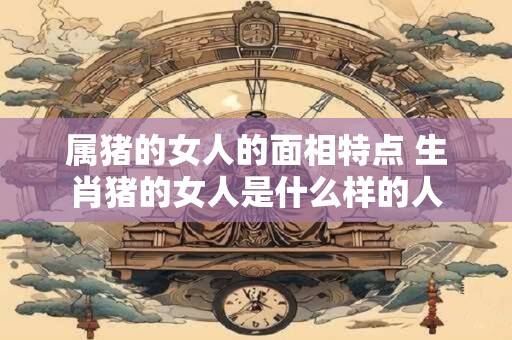 属猪的女人的面相特点 生肖猪的女人是什么样的人 属猪的女人的面相特点 生肖猪的女人是什么样的人