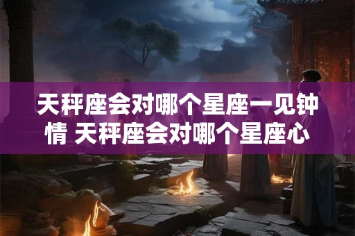 天秤座会对哪个星座一见钟情 天秤座会对哪个星座心动不已