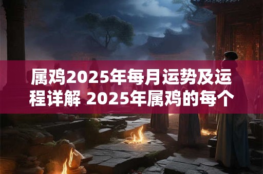 属鸡2025年每月运势及运程详解 2025年属鸡的每个月的运势如何运程有何详细解析