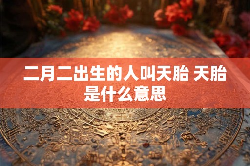 二月二出生的人叫天胎 天胎是什么意思 二月二出生的人叫天胎 天胎是什么意思
