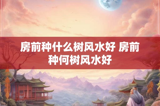 房前种什么树风水好 房前种何树风水好