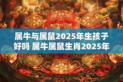 属牛与属鼠2025年生孩子好吗 属牛属鼠生肖2025年生孩子适合吗
