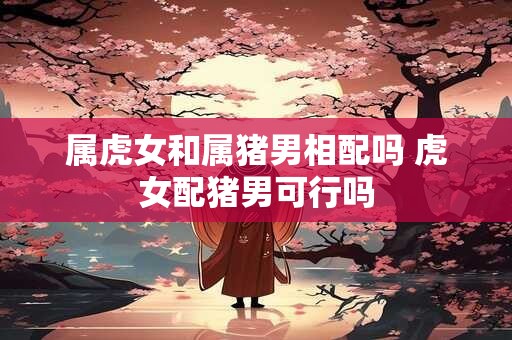 属虎女和属猪男相配吗 虎女配猪男可行吗