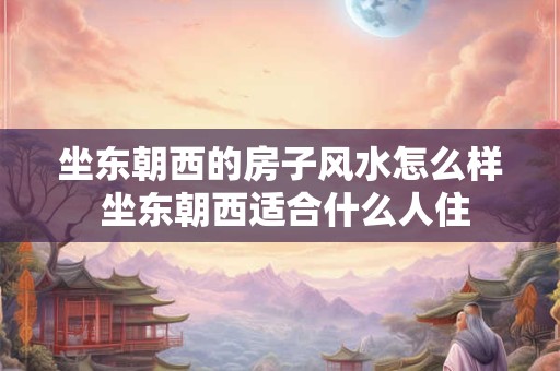 坐东朝西的房子风水怎么样 坐东朝西适合什么人住