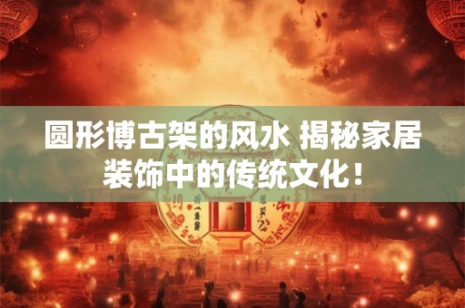 圆形博古架的风水 揭秘家居装饰中的传统文化！