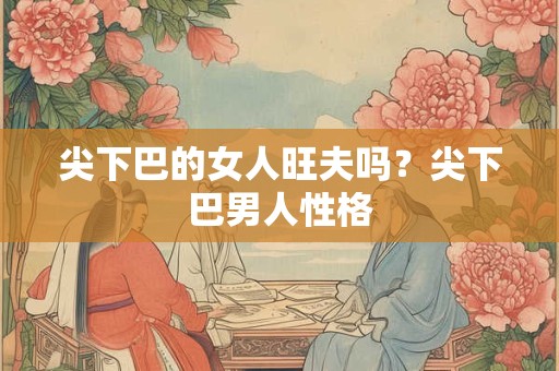 尖下巴的女人旺夫吗?尖下巴男人性格 尖下巴的女人旺夫吗?尖下巴男人性格