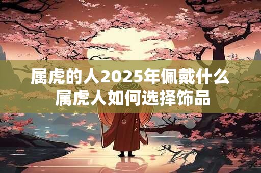 属虎的人2025年佩戴什么 属虎人如何选择饰品