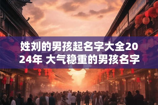 姓刘的男孩起名字大全2024年 大气稳重的男孩名字推荐