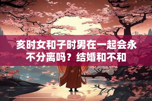 亥时女和子时男在一起会永不分离吗？结婚和不和