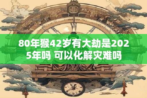 80年猴42岁有大劫是2025年吗 可以化解灾难吗