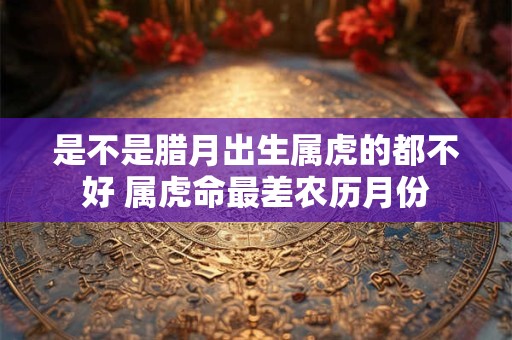 是不是腊月出生属虎的都不好 属虎命最差农历月份