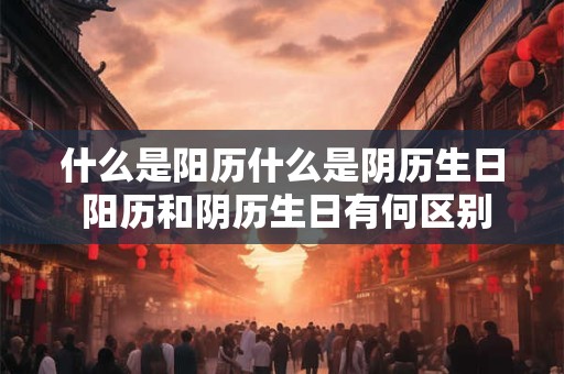 什么是阳历什么是阴历生日 阳历和阴历生日有何区别