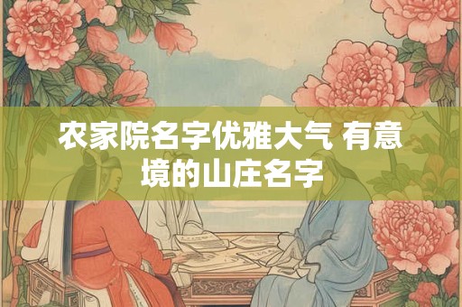 农家院名字优雅大气 有意境的山庄名字