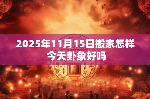 2025年11月15日搬家怎样 今天卦象好吗