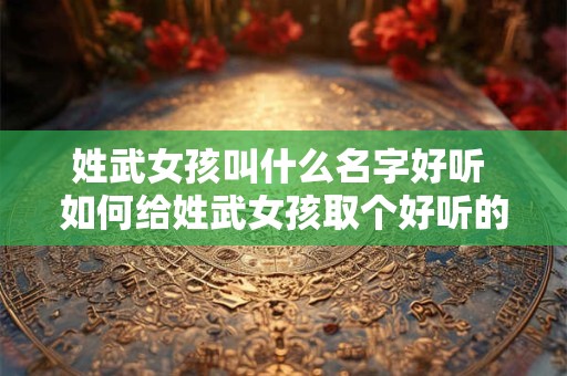 姓武女孩叫什么名字好听 如何给姓武女孩取个好听的名字