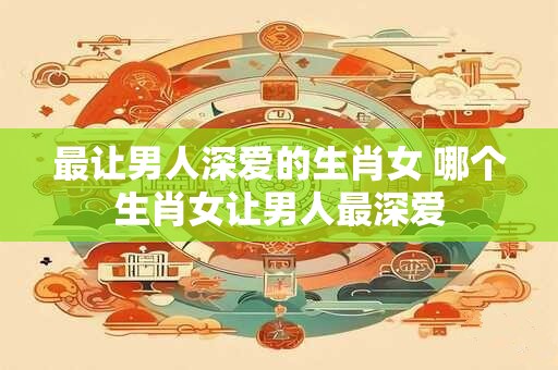 最让男人深爱的生肖女 哪个生肖女让男人最深爱