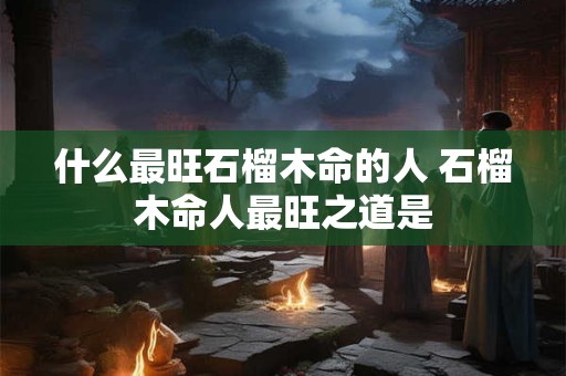 什么最旺石榴木命的人 石榴木命人最旺之道是