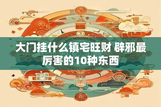 大门挂什么镇宅旺财 辟邪最厉害的10种东西