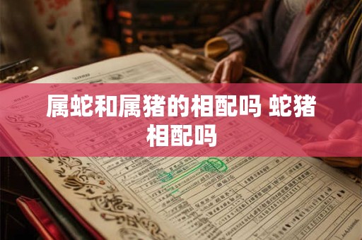 属蛇和属猪的相配吗 蛇猪相配吗