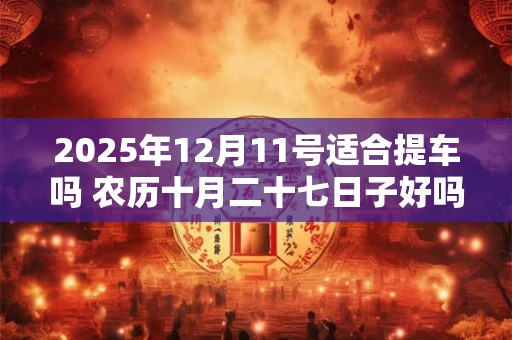 2025年12月11号适合提车吗 农历十月二十七日子好吗