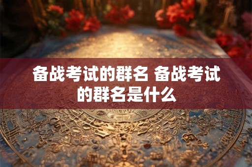 备战考试的群名 备战考试的群名是什么