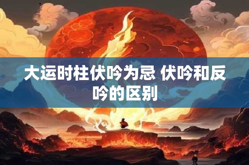 大运时柱伏吟为忌 伏吟和反吟的区别 大运时柱伏吟为忌 伏吟和反吟的区别
